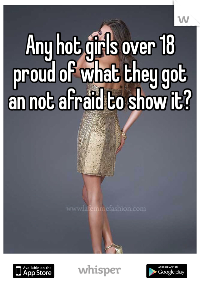 Any hot girls over 18 proud of what they got an not afraid to show it?