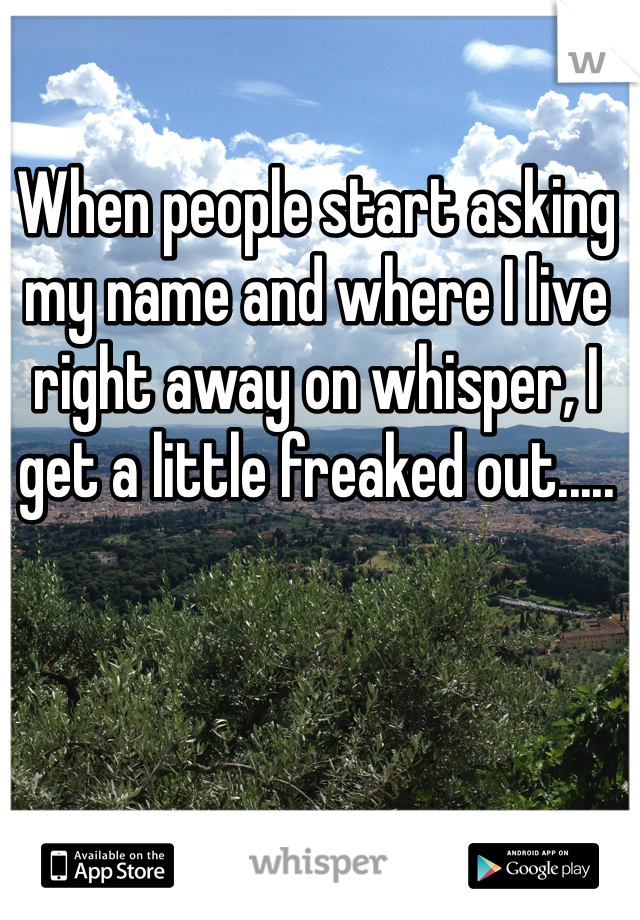 When people start asking my name and where I live right away on whisper, I get a little freaked out.....