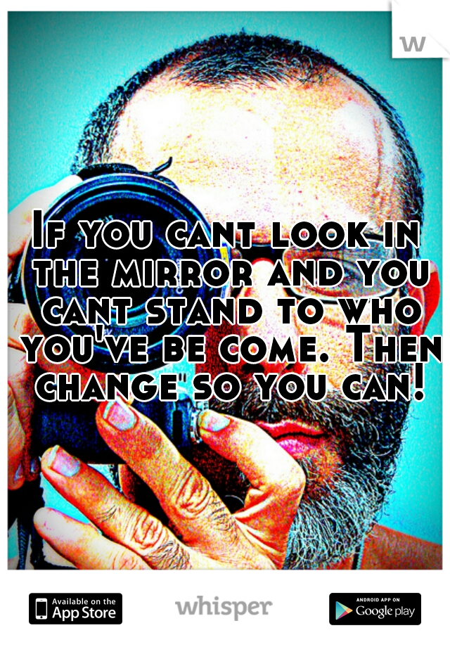 If you cant look in the mirror and you cant stand to who you've be come. Then change so you can!