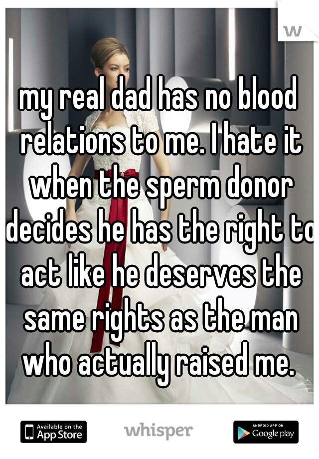 my real dad has no blood relations to me. I hate it when the sperm donor decides he has the right to act like he deserves the same rights as the man who actually raised me. 