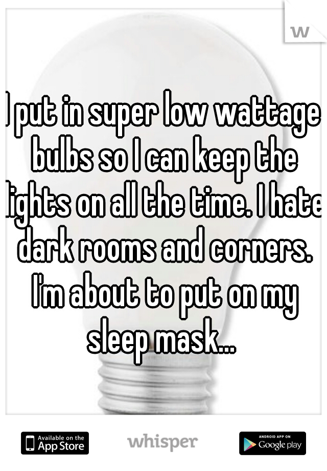 I put in super low wattage bulbs so I can keep the lights on all the time. I hate dark rooms and corners. I'm about to put on my sleep mask... 