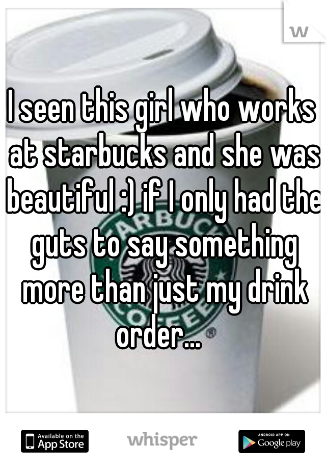 I seen this girl who works at starbucks and she was beautiful :) if I only had the guts to say something more than just my drink order...  