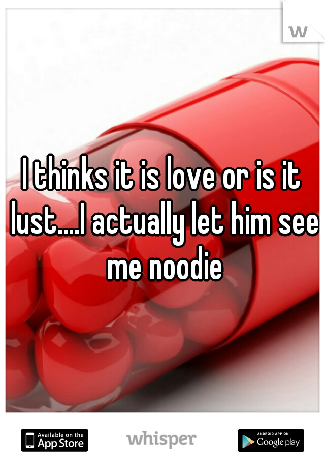 I thinks it is love or is it lust....I actually let him see me noodie