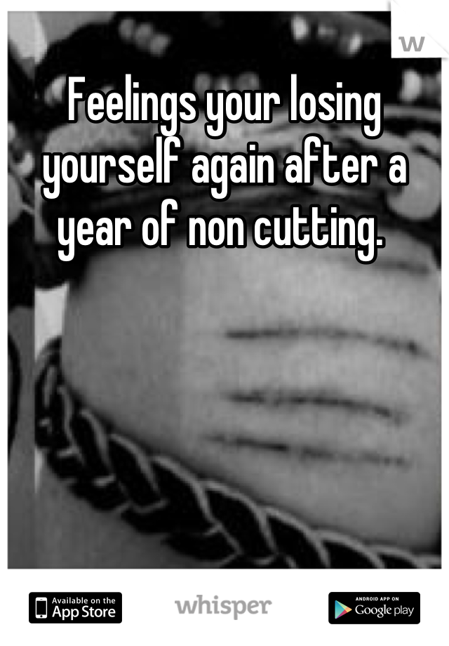 Feelings your losing yourself again after a year of non cutting. 