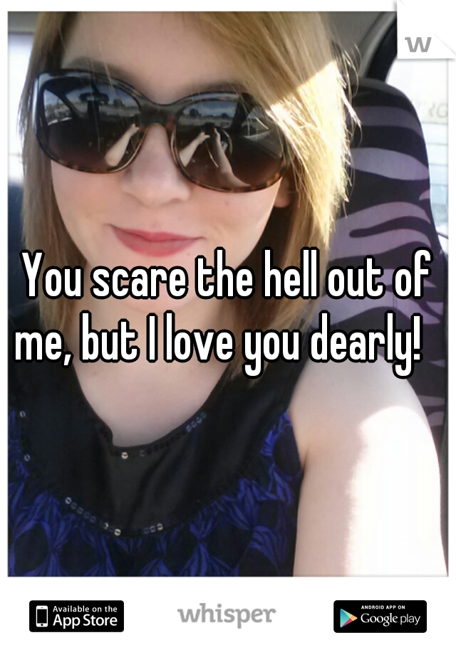 You scare the hell out of me, but I love you dearly!   