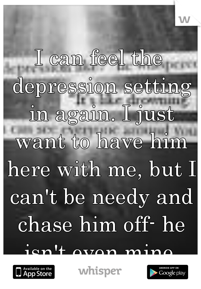 I can feel the depression setting in again. I just want to have him here with me, but I can't be needy and chase him off- he isn't even mine.
