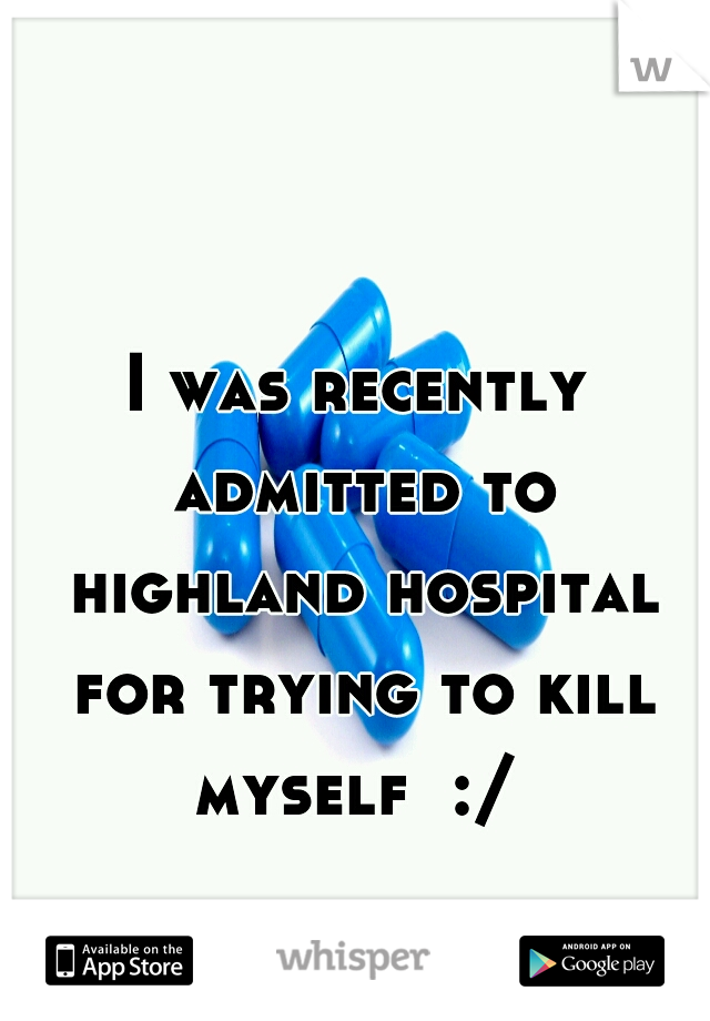 I was recently admitted to highland hospital for trying to kill myself  :/ 