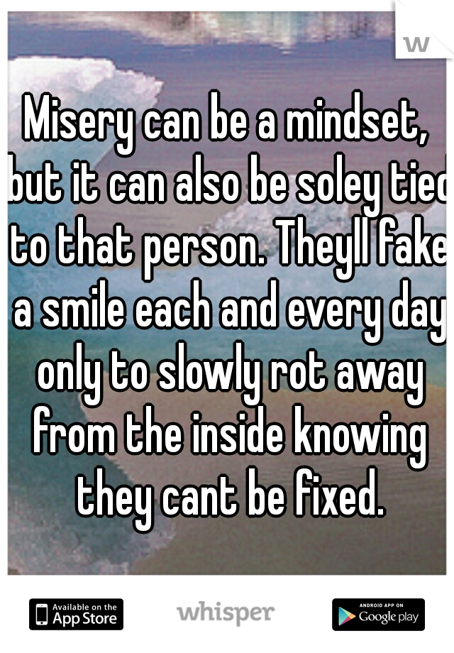 Misery can be a mindset, but it can also be soley tied to that person. Theyll fake a smile each and every day only to slowly rot away from the inside knowing they cant be fixed.