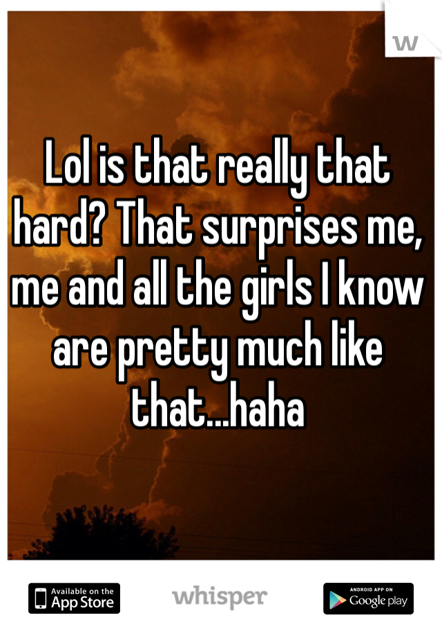 Lol is that really that hard? That surprises me, me and all the girls I know are pretty much like that...haha