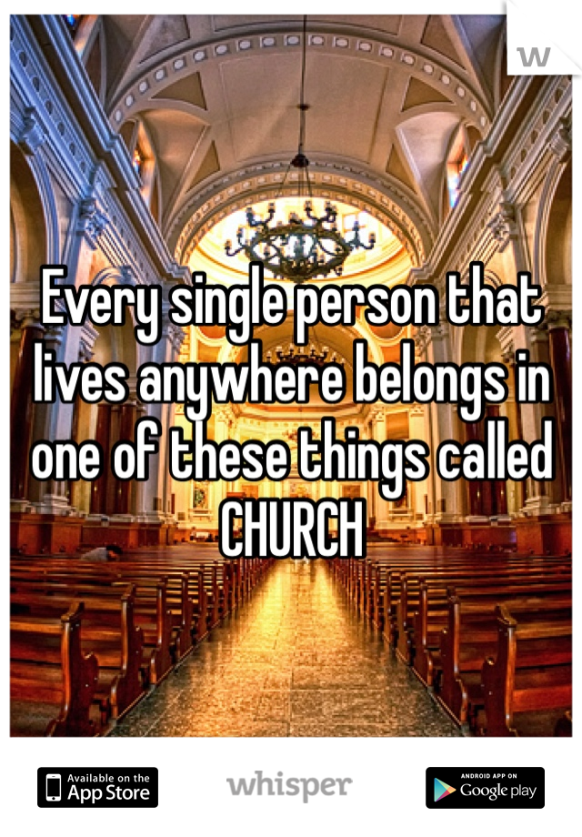 Every single person that lives anywhere belongs in one of these things called CHURCH
