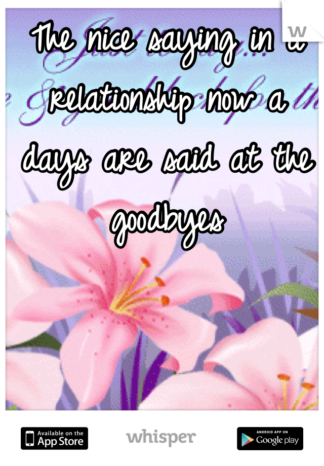 The nice saying in a relationship now a days are said at the goodbyes 