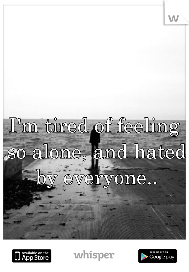 I'm tired of feeling so alone, and hated by everyone..