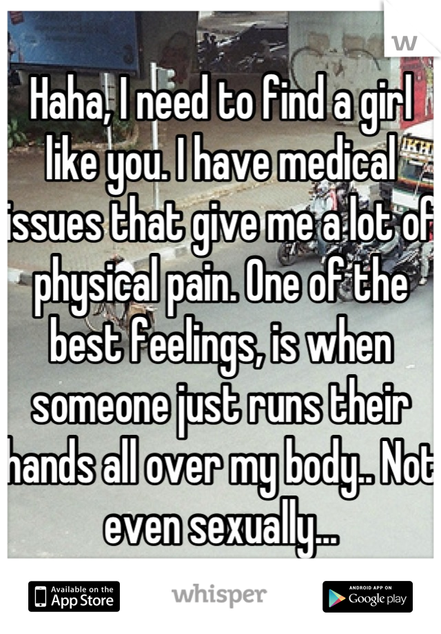 Haha, I need to find a girl like you. I have medical issues that give me a lot of physical pain. One of the best feelings, is when someone just runs their hands all over my body.. Not even sexually...
