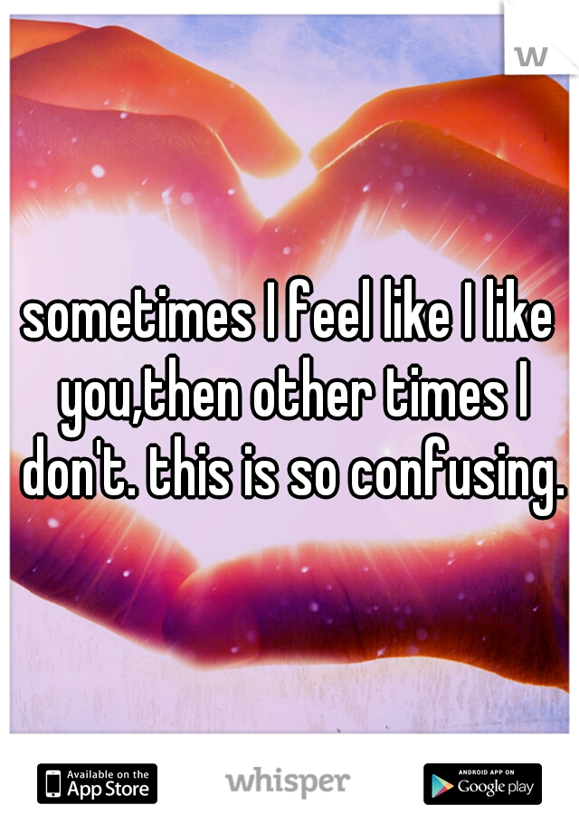 sometimes I feel like I like you,then other times I don't. this is so confusing.
