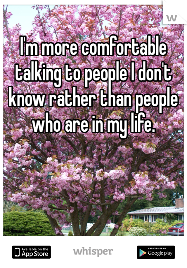 I'm more comfortable talking to people I don't know rather than people who are in my life. 