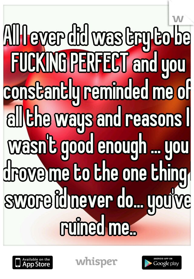 All I ever did was try to be FUCKING PERFECT and you constantly reminded me of all the ways and reasons I wasn't good enough ... you drove me to the one thing I swore id never do... you've ruined me..