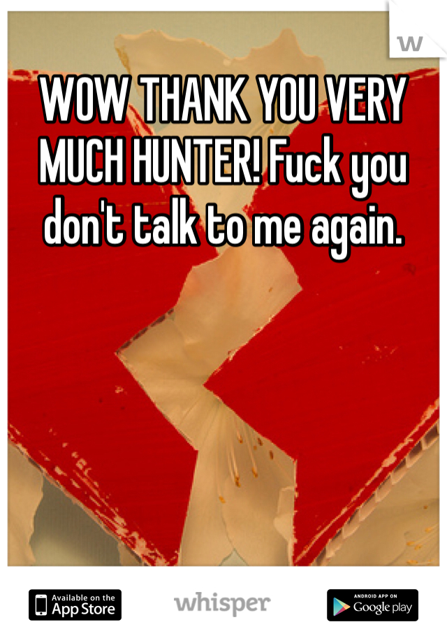 WOW THANK YOU VERY MUCH HUNTER! Fuck you don't talk to me again. 