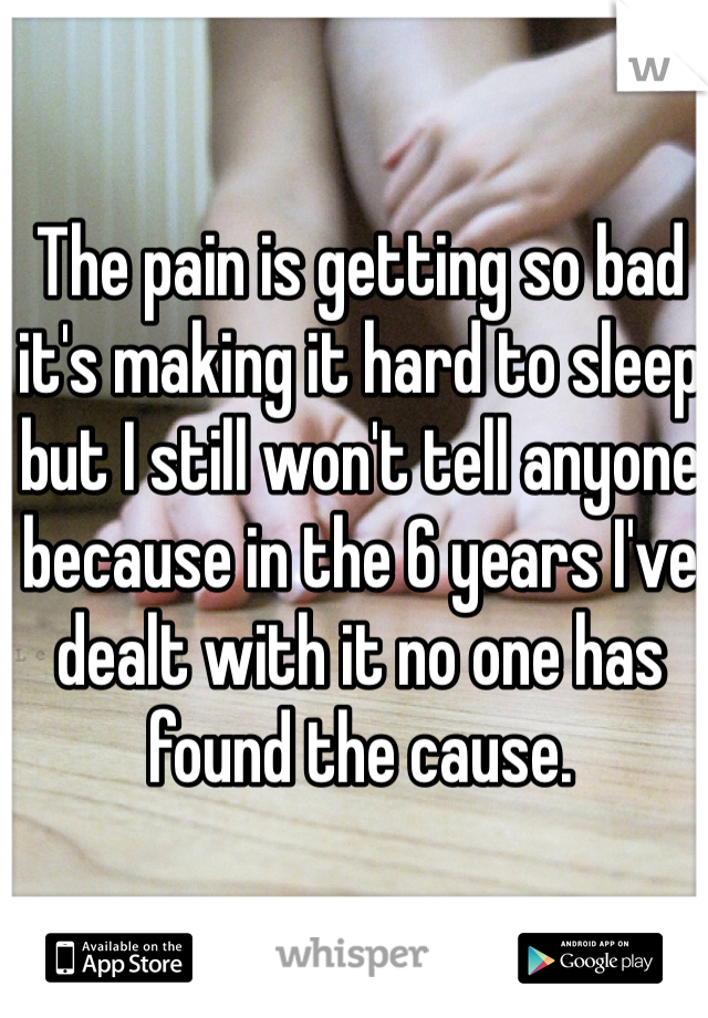 The pain is getting so bad it's making it hard to sleep but I still won't tell anyone because in the 6 years I've dealt with it no one has found the cause. 