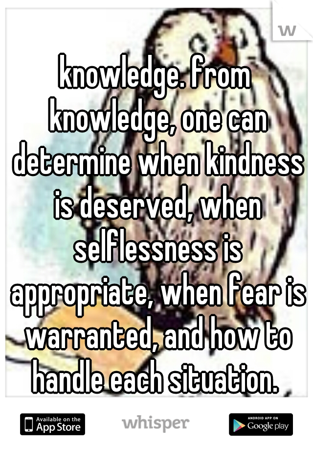 knowledge. from knowledge, one can determine when kindness is deserved, when selflessness is appropriate, when fear is warranted, and how to handle each situation. 