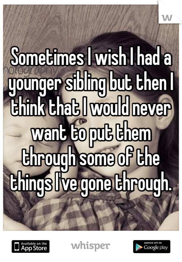 Sometimes I wish I had a younger sibling but then I think that I would never want to put them through some of the things I've gone through.