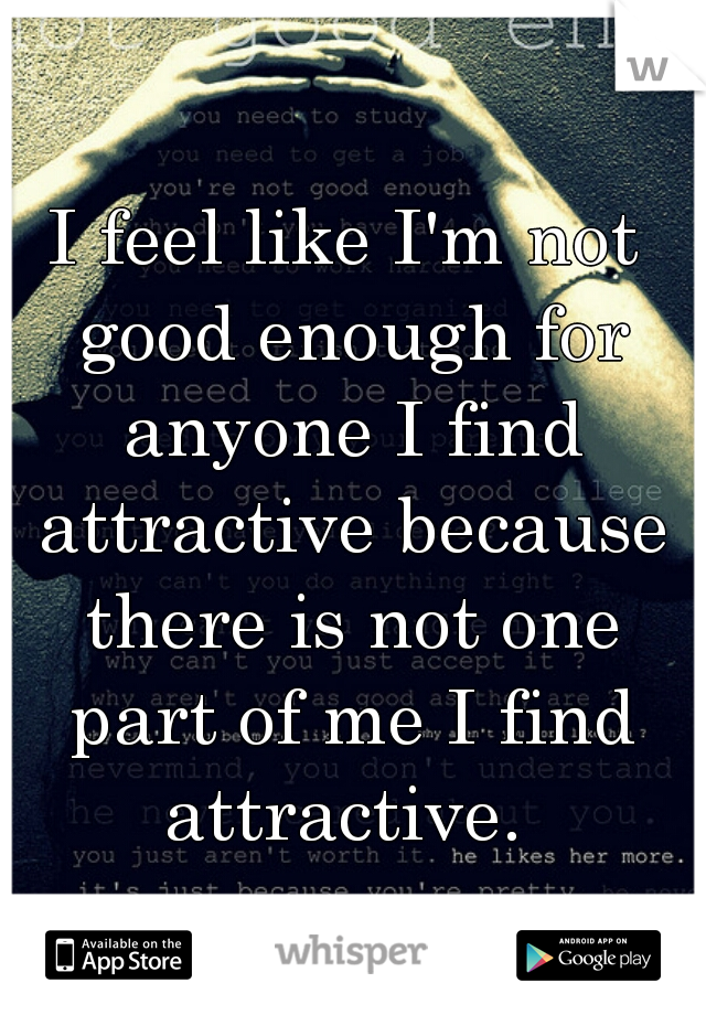I feel like I'm not good enough for anyone I find attractive because there is not one part of me I find attractive. 