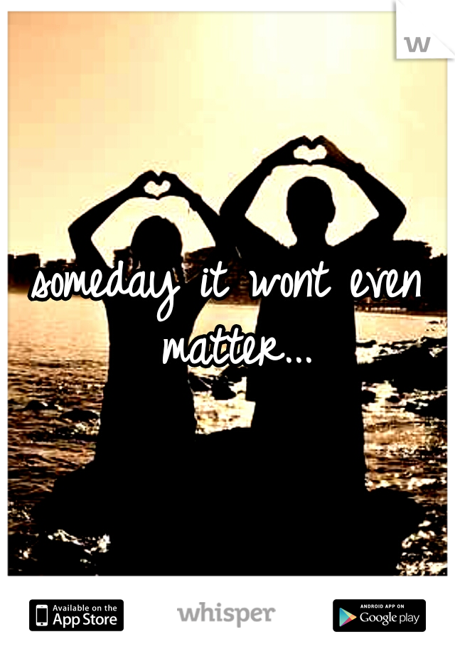 someday it wont even matter...