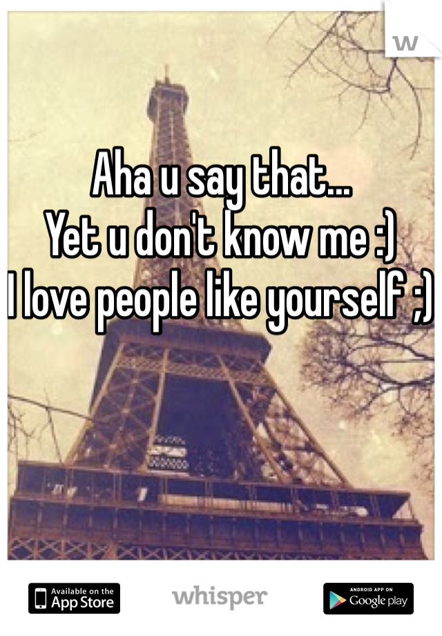 Aha u say that...
Yet u don't know me :) 
I love people like yourself ;)