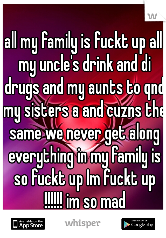 all my family is fuckt up all my uncle's drink and di drugs and my aunts to qnd my sisters a and cuzns the same we never get along everything in my family is so fuckt up Im fuckt up !!!!!! im so mad
