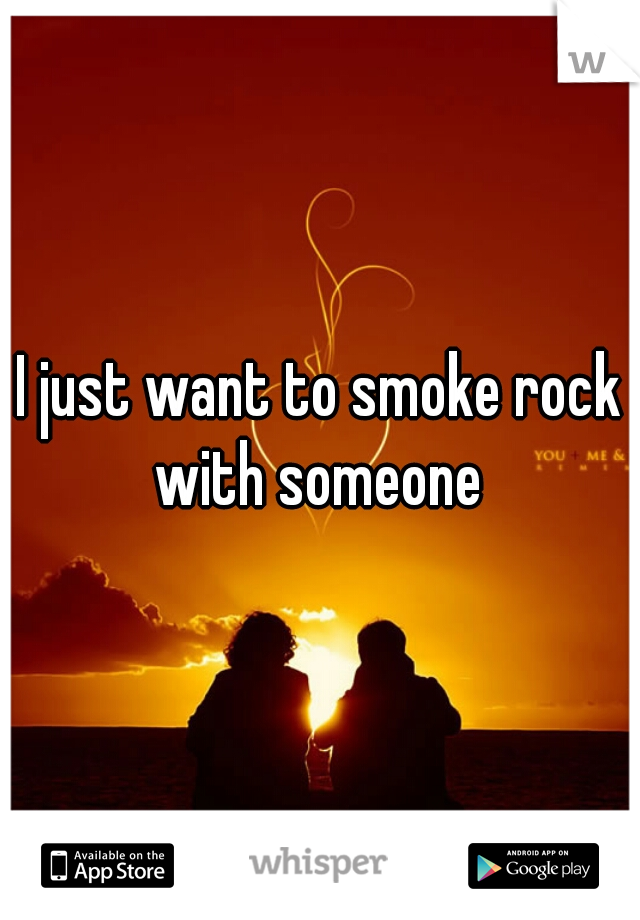 I just want to smoke rock with someone 