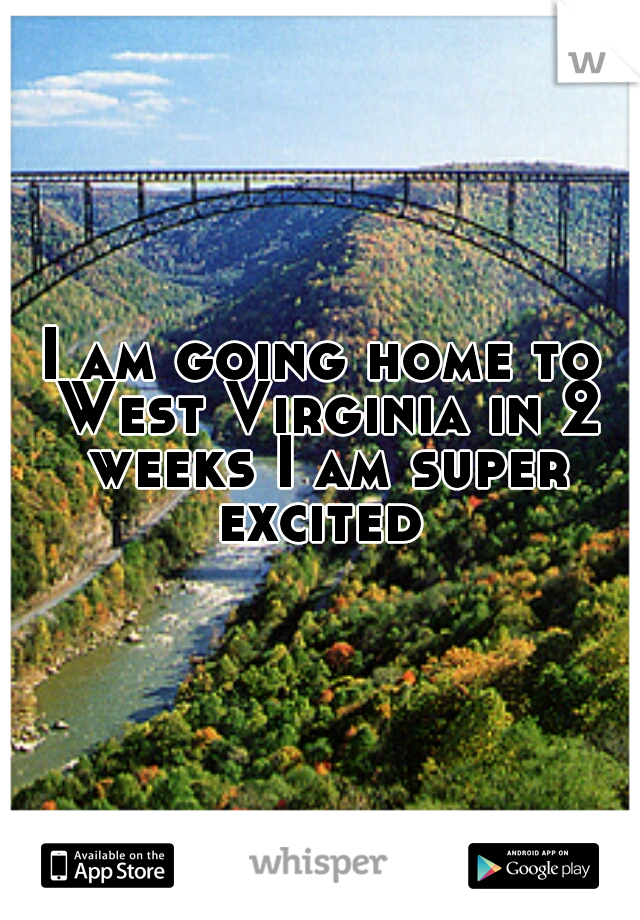I am going home to West Virginia in 2 weeks I am super excited 