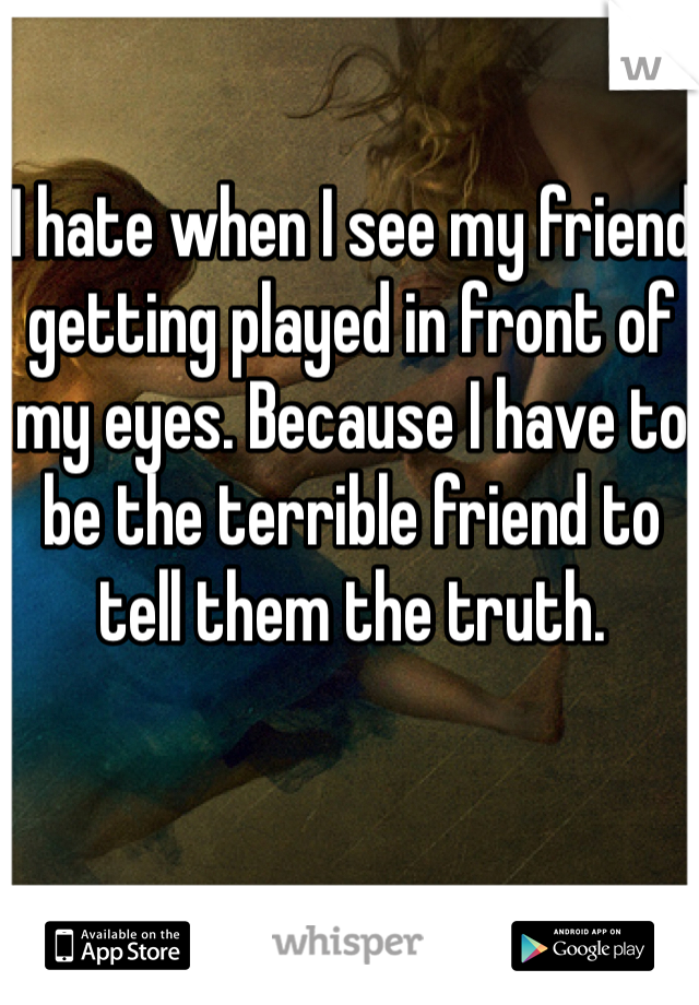 I hate when I see my friend getting played in front of my eyes. Because I have to be the terrible friend to tell them the truth. 
