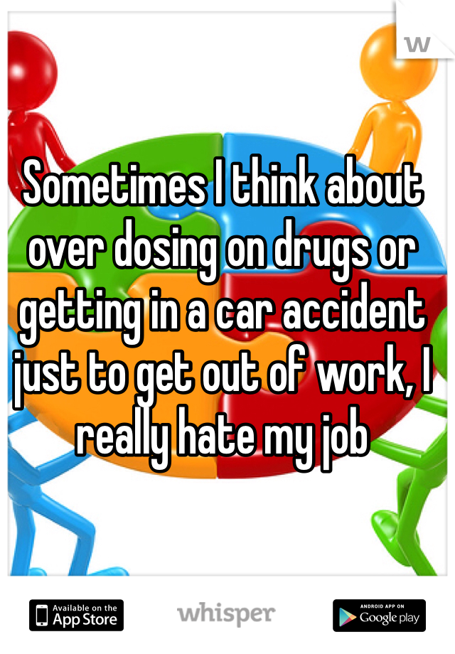 Sometimes I think about over dosing on drugs or getting in a car accident just to get out of work, I really hate my job