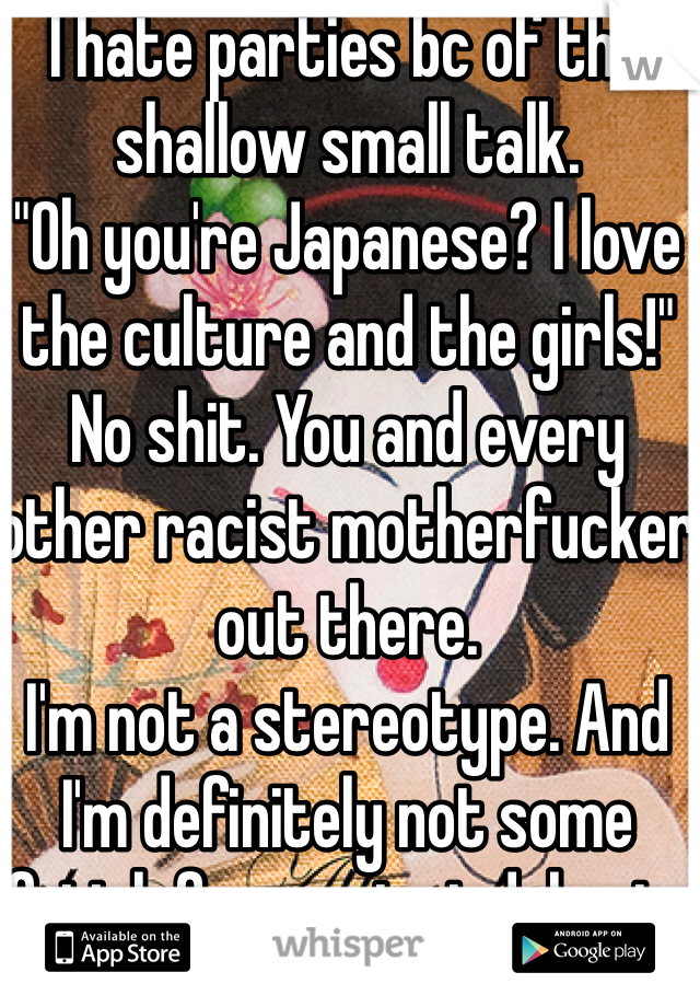 I hate parties bc of the shallow small talk. 
"Oh you're Japanese? I love the culture and the girls!"
No shit. You and every other racist motherfucker out there.
I'm not a stereotype. And I'm definitely not some fetish for you to indulge in.