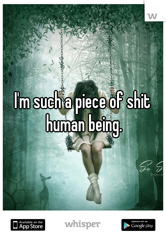 I'm such a piece of shit human being.