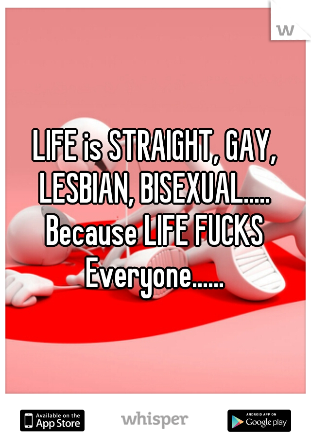 LIFE is STRAIGHT, GAY, LESBIAN, BISEXUAL..... Because LIFE FUCKS Everyone......
