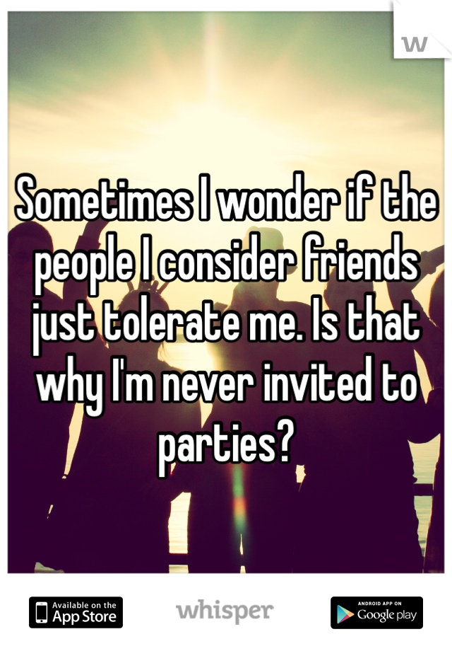 Sometimes I wonder if the people I consider friends just tolerate me. Is that why I'm never invited to parties?