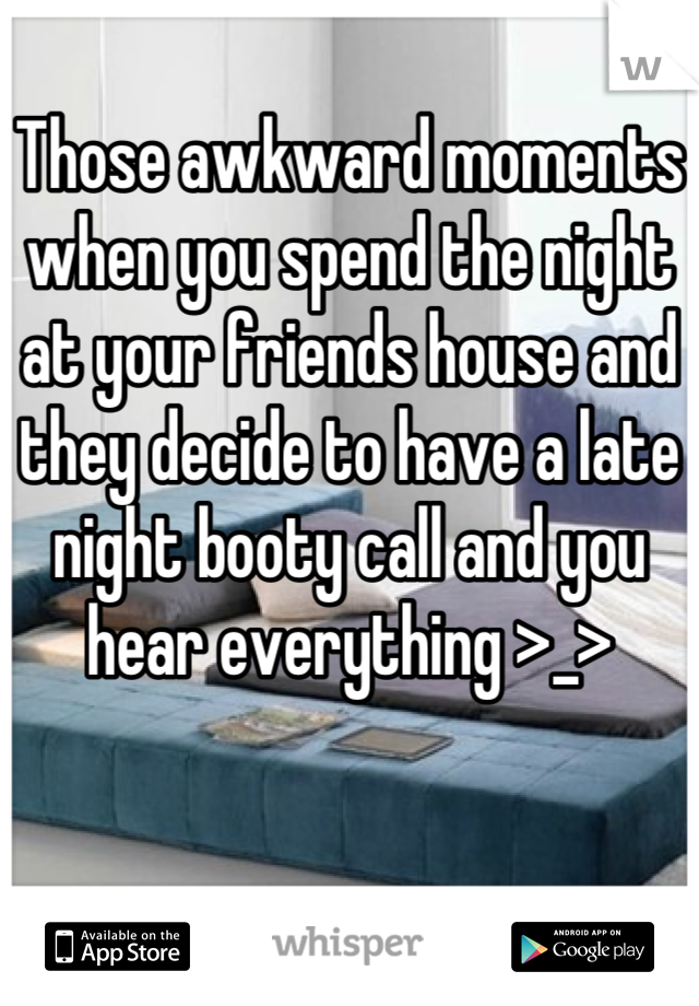 Those awkward moments when you spend the night at your friends house and they decide to have a late night booty call and you hear everything >_>