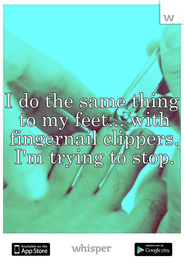 I do the same thing to my feet... with fingernail clippers. I'm trying to stop.