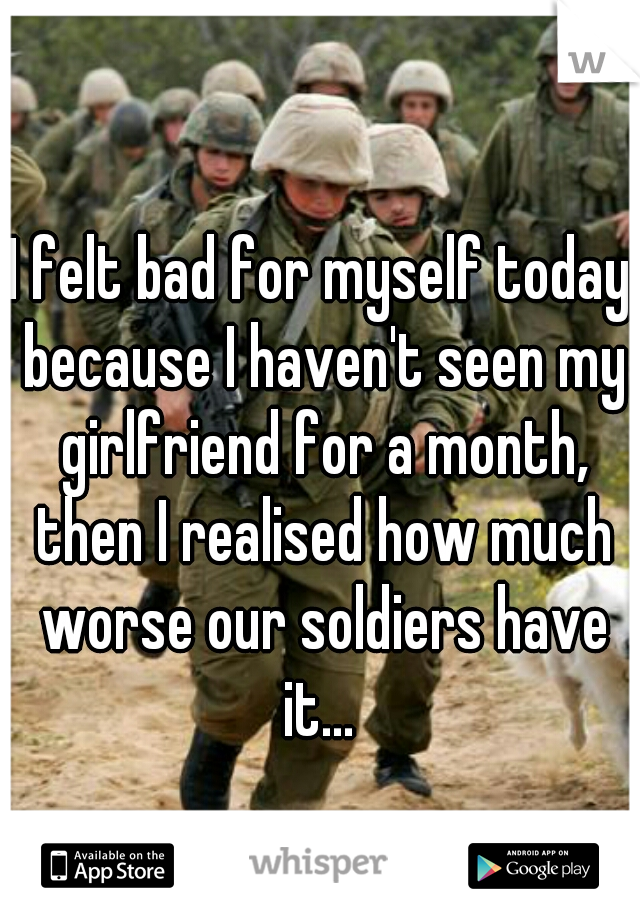 I felt bad for myself today because I haven't seen my girlfriend for a month, then I realised how much worse our soldiers have it... 
