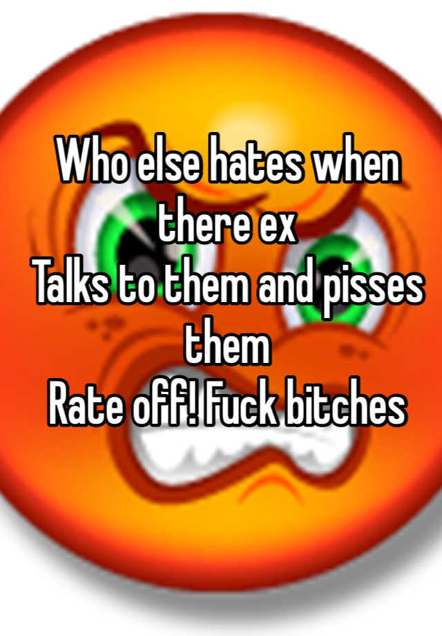 Who Else Hates When There Ex Talks To Them And Pisses Them Rate Off Fuck Bitches