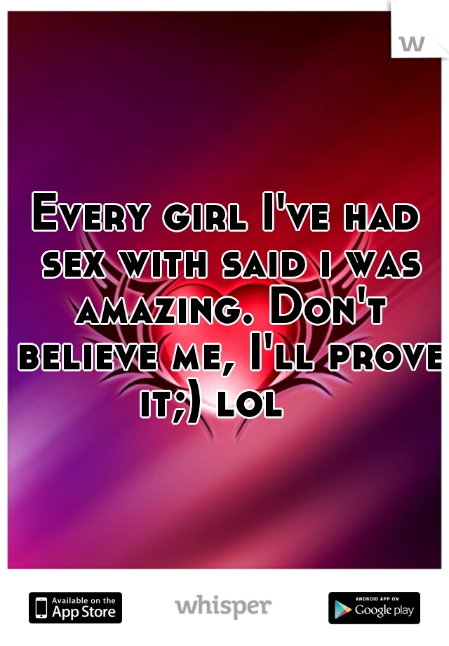 Every girl I've had sex with said i was amazing. Don't believe me, I'll prove it;) lol   