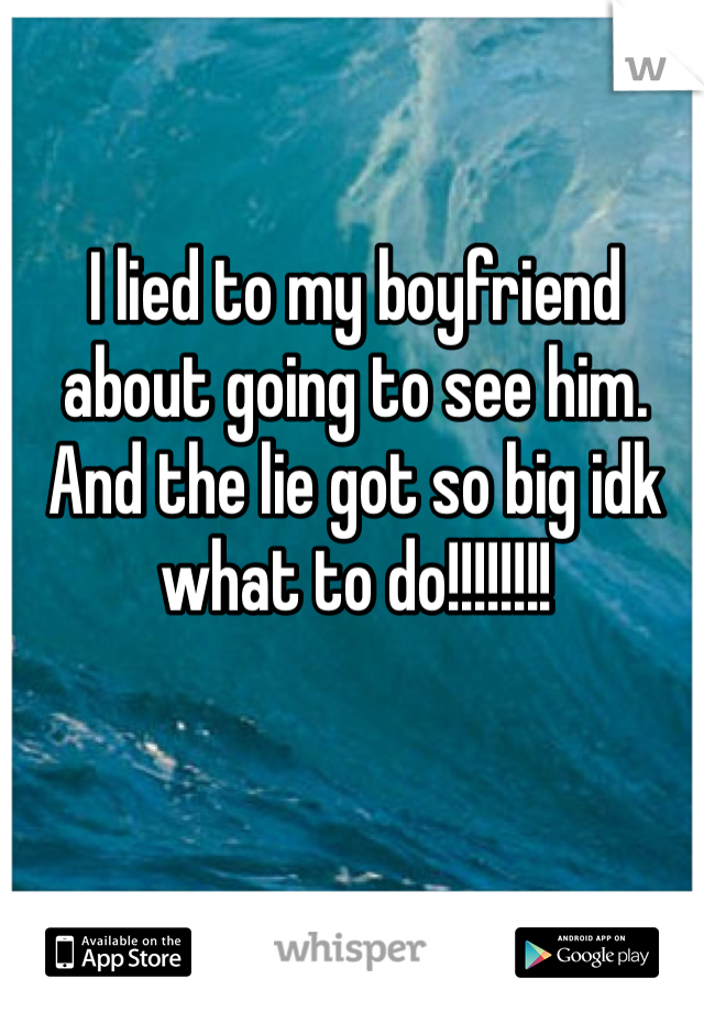 I lied to my boyfriend about going to see him. And the lie got so big idk what to do!!!!!!!! 