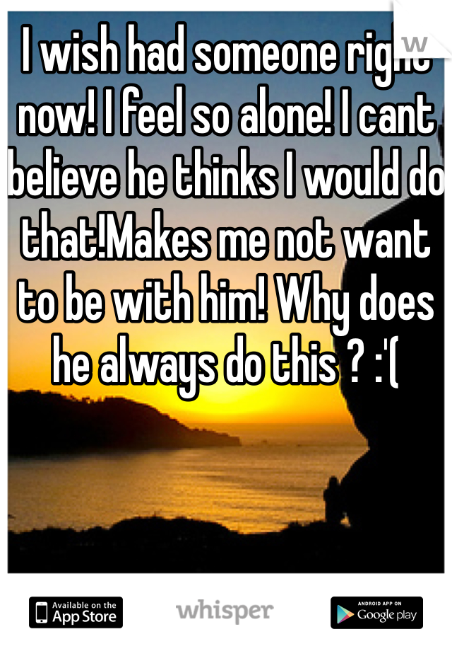 I wish had someone right now! I feel so alone! I cant believe he thinks I would do that!Makes me not want to be with him! Why does he always do this ? :'(