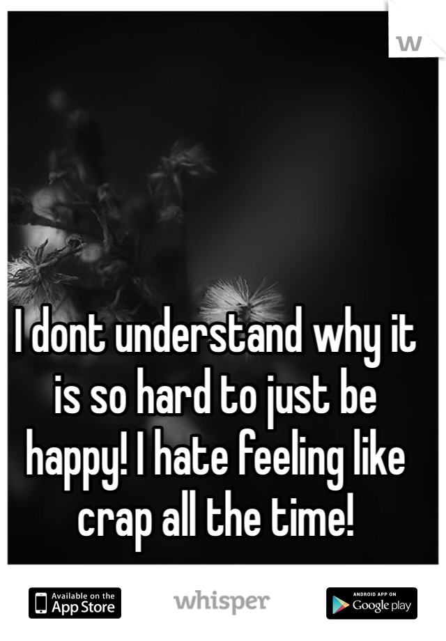 I dont understand why it is so hard to just be happy! I hate feeling like crap all the time!