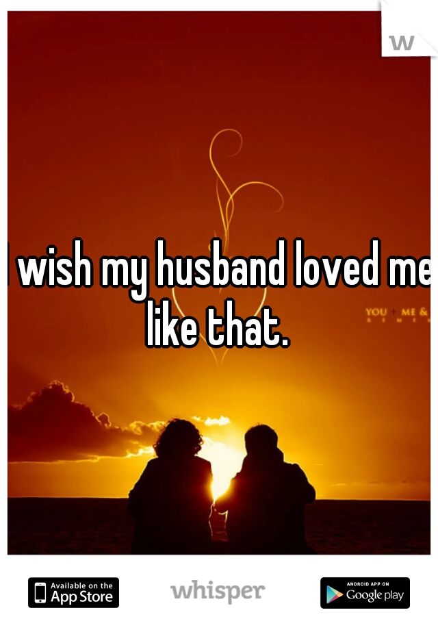 I wish my husband loved me like that. 