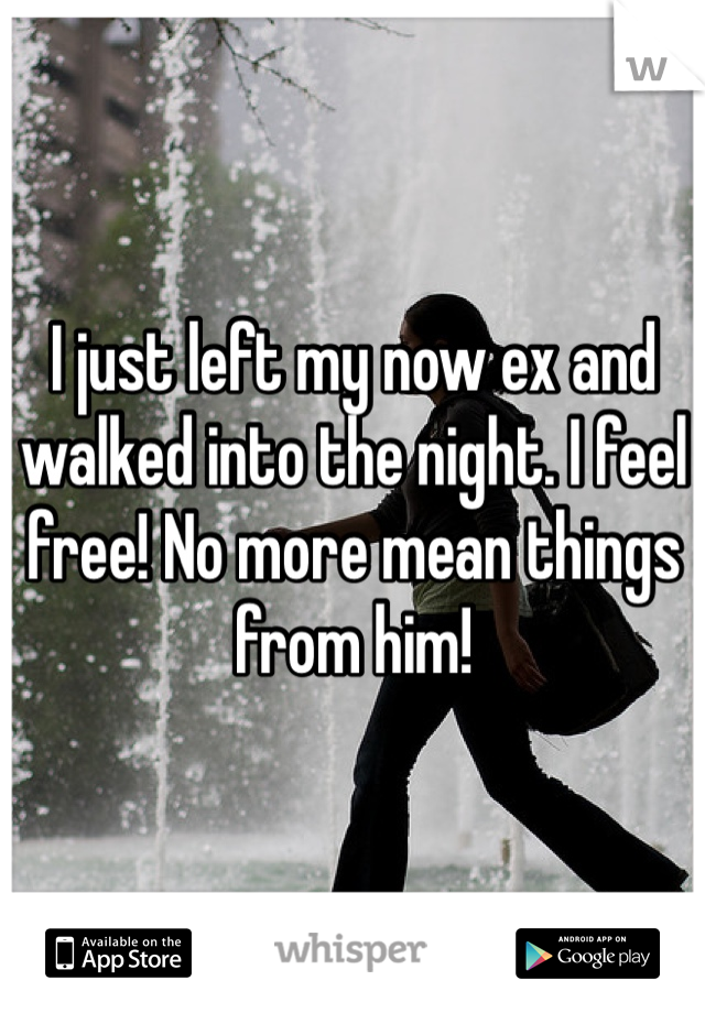 I just left my now ex and walked into the night. I feel free! No more mean things from him! 