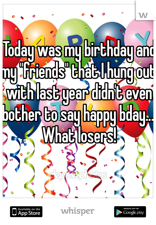Today was my birthday and my "friends" that I hung out with last year didn't even bother to say happy bday.... What losers! 
