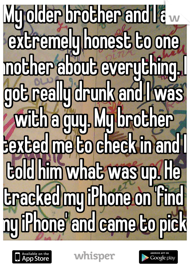 My older brother and I are extremely honest to one another about everything. I got really drunk and I was with a guy. My brother texted me to check in and I told him what was up. He tracked my iPhone on 'find my iPhone' and came to pick me up.