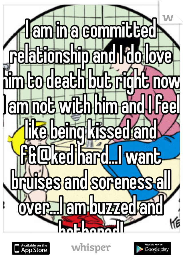 I am in a committed relationship and I do love him to death but right now I am not with him and I feel like being kissed and f&@ked hard...I want bruises and soreness all over...I am buzzed and bothered!