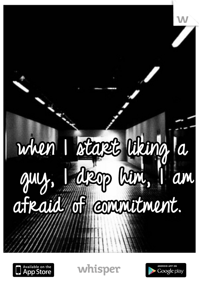 when I start liking a guy, I drop him, I am afraid of commitment.  